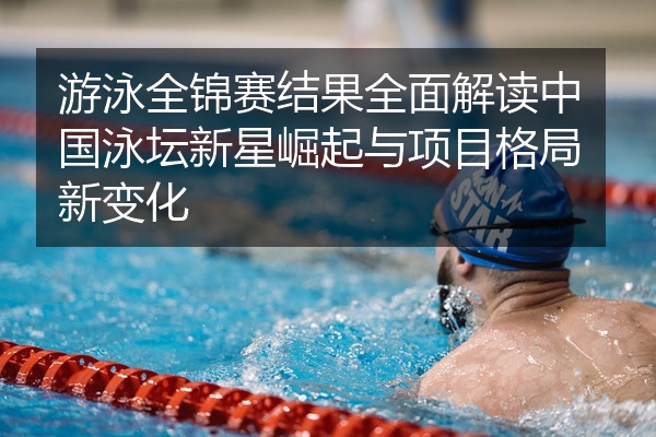 游泳全锦赛结果全面解读中国泳坛新星崛起与项目格局新变化