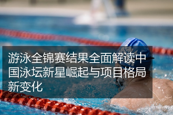 游泳全锦赛结果全面解读中国泳坛新星崛起与项目格局新变化