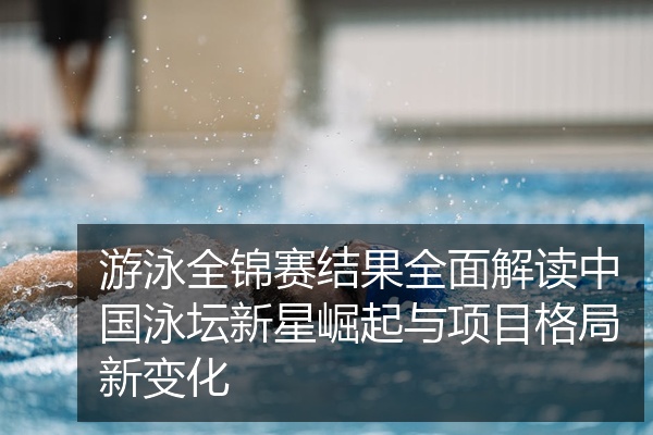 游泳全锦赛结果全面解读中国泳坛新星崛起与项目格局新变化