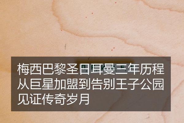 梅西巴黎圣日耳曼三年历程从巨星加盟到告别王子公园见证传奇岁月