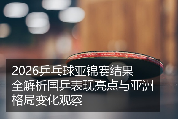 2026乒乓球亚锦赛结果全解析国乒表现亮点与亚洲格局变化观察