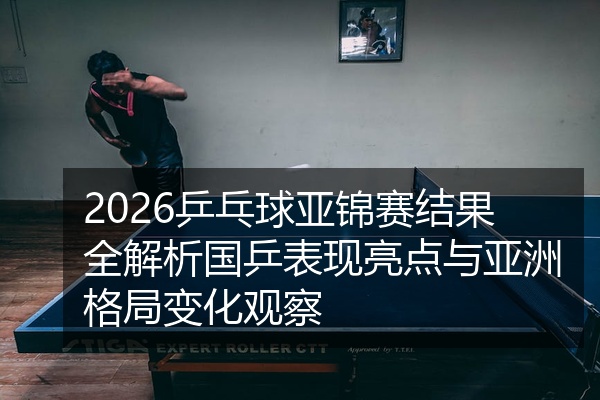2026乒乓球亚锦赛结果全解析国乒表现亮点与亚洲格局变化观察