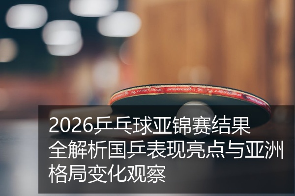 2026乒乓球亚锦赛结果全解析国乒表现亮点与亚洲格局变化观察