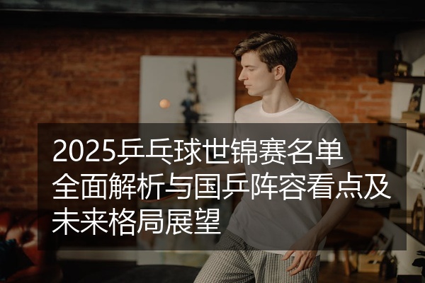 2025乒乓球世锦赛名单全面解析与国乒阵容看点及未来格局展望