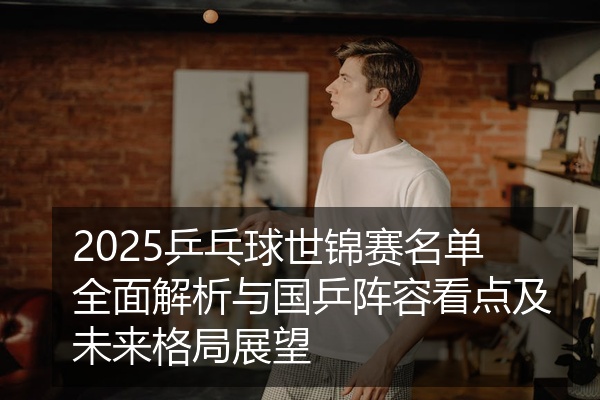 2025乒乓球世锦赛名单全面解析与国乒阵容看点及未来格局展望