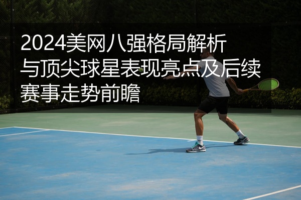 2024美网八强格局解析与顶尖球星表现亮点及后续赛事走势前瞻