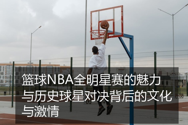 篮球NBA全明星赛的魅力与历史球星对决背后的文化与激情