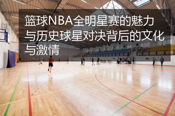 篮球NBA全明星赛的魅力与历史球星对决背后的文化与激情