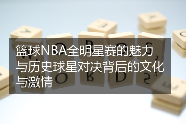 篮球NBA全明星赛的魅力与历史球星对决背后的文化与激情