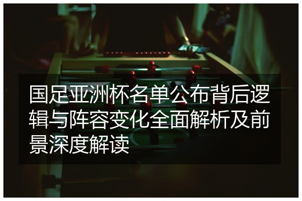 国足亚洲杯名单公布背后逻辑与阵容变化全面解析及前景深度解读
