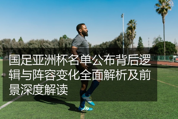 国足亚洲杯名单公布背后逻辑与阵容变化全面解析及前景深度解读