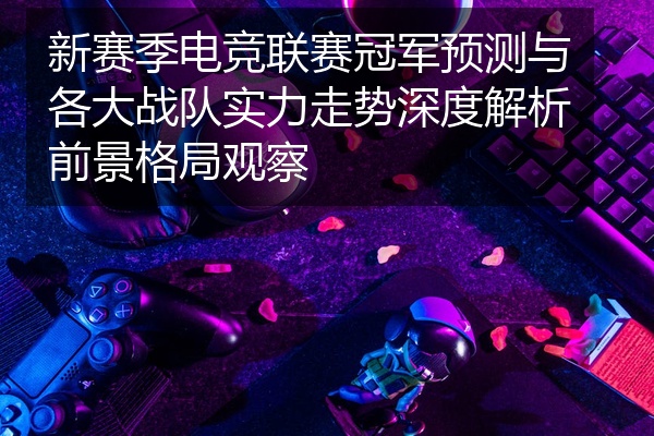 新赛季电竞联赛冠军预测与各大战队实力走势深度解析前景格局观察