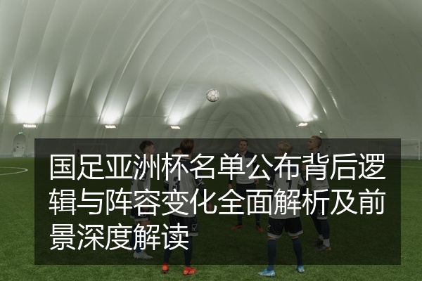 国足亚洲杯名单公布背后逻辑与阵容变化全面解析及前景深度解读