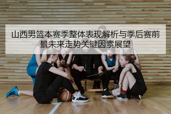 山西男篮本赛季整体表现解析与季后赛前景未来走势关键因素展望
