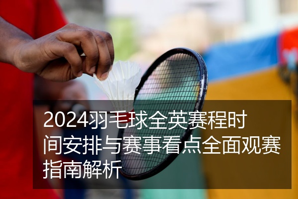 2024羽毛球全英赛程时间安排与赛事看点全面观赛指南解析