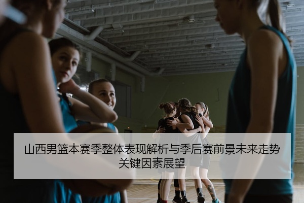山西男篮本赛季整体表现解析与季后赛前景未来走势关键因素展望