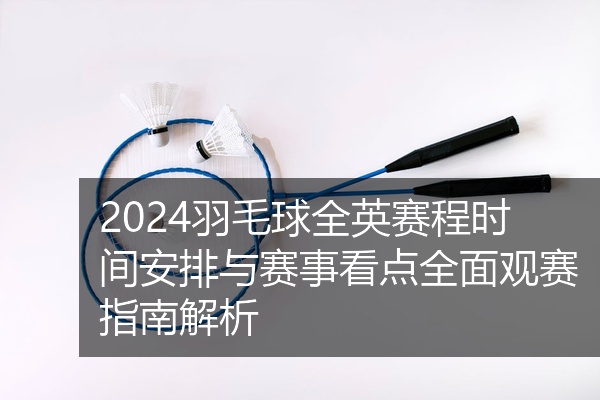 2024羽毛球全英赛程时间安排与赛事看点全面观赛指南解析