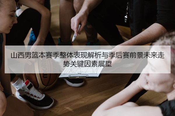 山西男篮本赛季整体表现解析与季后赛前景未来走势关键因素展望