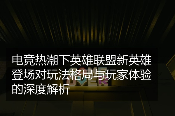 电竞热潮下英雄联盟新英雄登场对玩法格局与玩家体验的深度解析