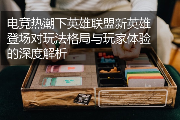 电竞热潮下英雄联盟新英雄登场对玩法格局与玩家体验的深度解析