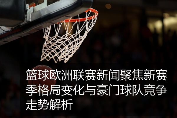 篮球欧洲联赛新闻聚焦新赛季格局变化与豪门球队竞争走势解析