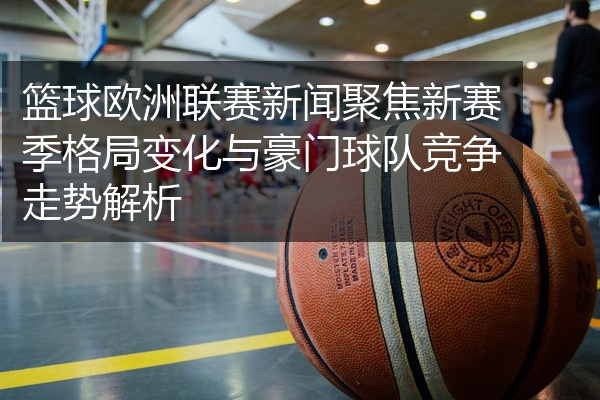 篮球欧洲联赛新闻聚焦新赛季格局变化与豪门球队竞争走势解析
