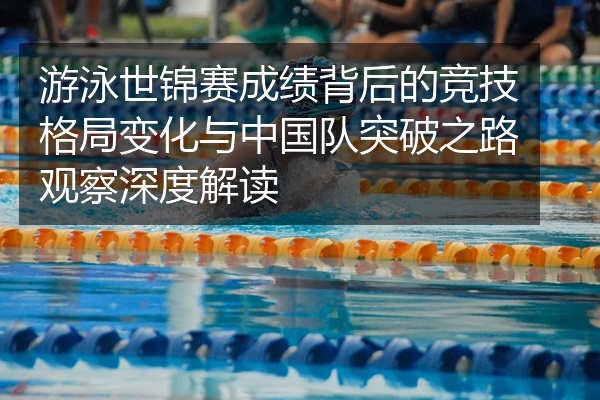 游泳世锦赛成绩背后的竞技格局变化与中国队突破之路观察深度解读