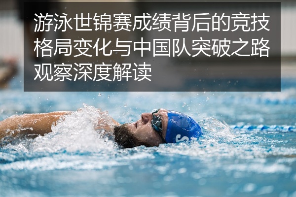 游泳世锦赛成绩背后的竞技格局变化与中国队突破之路观察深度解读