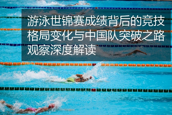 游泳世锦赛成绩背后的竞技格局变化与中国队突破之路观察深度解读