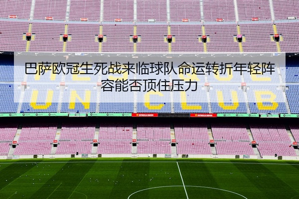 巴萨欧冠生死战来临球队命运转折年轻阵容能否顶住压力