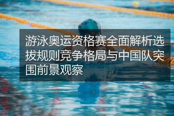 游泳奥运资格赛全面解析选拔规则竞争格局与中国队突围前景观察
