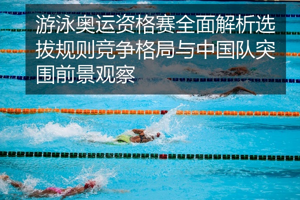 游泳奥运资格赛全面解析选拔规则竞争格局与中国队突围前景观察