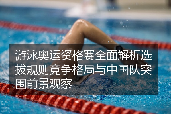 游泳奥运资格赛全面解析选拔规则竞争格局与中国队突围前景观察