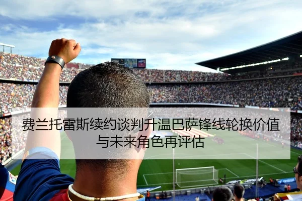 费兰托雷斯续约谈判升温巴萨锋线轮换价值与未来角色再评估