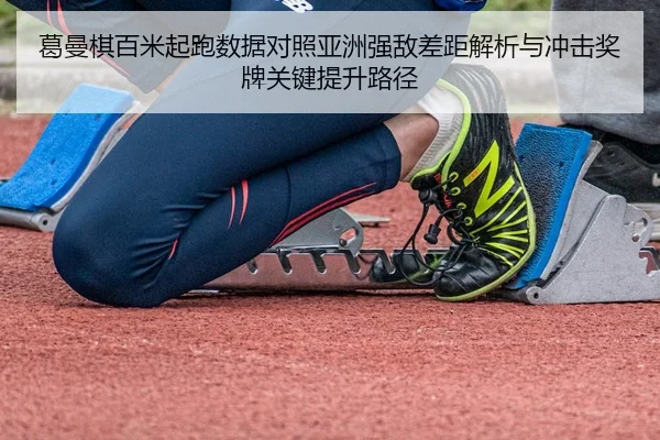 葛曼棋百米起跑数据对照亚洲强敌差距解析与冲击奖牌关键提升路径