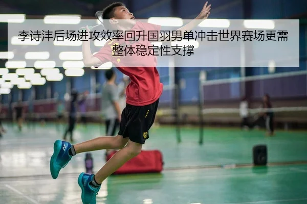 李诗沣后场进攻效率回升国羽男单冲击世界赛场更需整体稳定性支撑