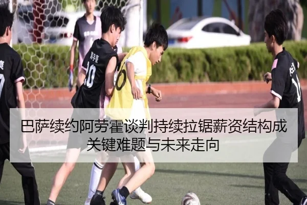 巴萨续约阿劳霍谈判持续拉锯薪资结构成关键难题与未来走向
