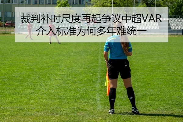 裁判补时尺度再起争议中超VAR介入标准为何多年难统一